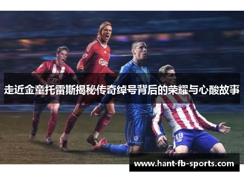 走近金童托雷斯揭秘传奇绰号背后的荣耀与心酸故事 走近金童托雷斯揭秘传奇绰号背后的荣耀与心酸故事