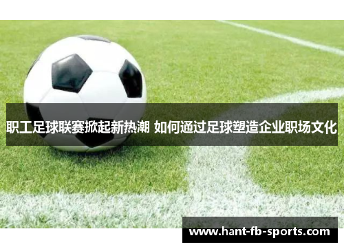 职工足球联赛掀起新热潮 如何通过足球塑造企业职场文化 职工足球联赛掀起新热潮 如何通过足球塑造企业职场文化