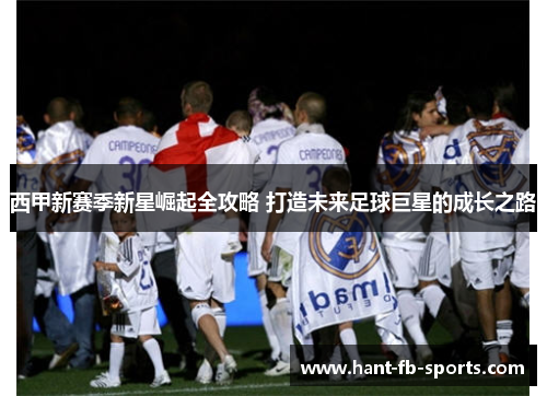 西甲新赛季新星崛起全攻略 打造未来足球巨星的成长之路