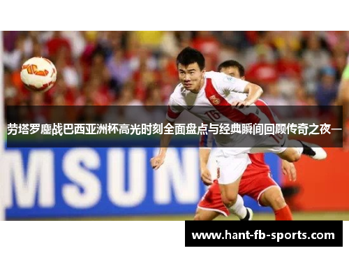 劳塔罗鏖战巴西亚洲杯高光时刻全面盘点与经典瞬间回顾传奇之夜一