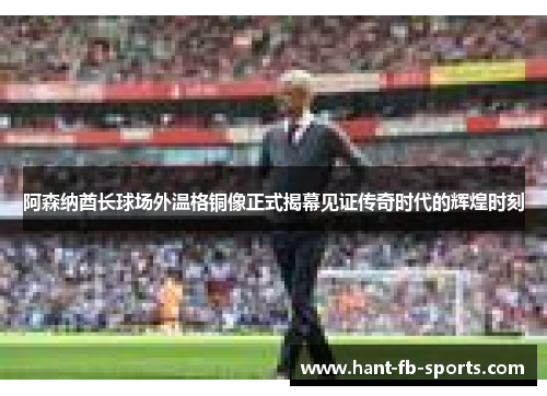 阿森纳酋长球场外温格铜像正式揭幕见证传奇时代的辉煌时刻