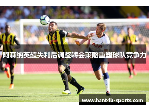 阿森纳英超失利后调整转会策略重塑球队竞争力 阿森纳英超失利后调整转会策略重塑球队竞争力